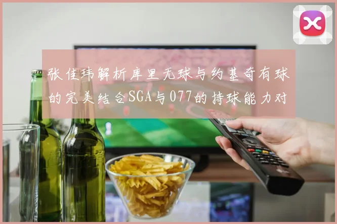 张佳玮解析库里无球与约基奇有球的完美结合SGA与077的持球能力对比文班的防守实力分析