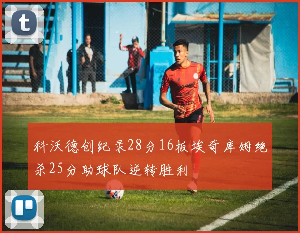 科沃德创纪录28分16板埃奇库姆绝杀25分助球队逆转胜利