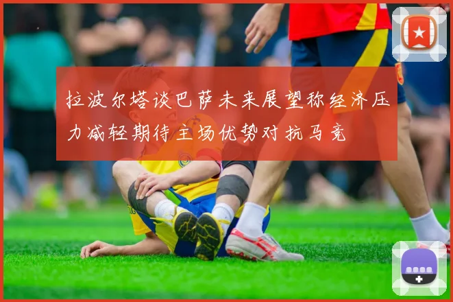 拉波尔塔谈巴萨未来展望称经济压力减轻期待主场优势对抗马竞