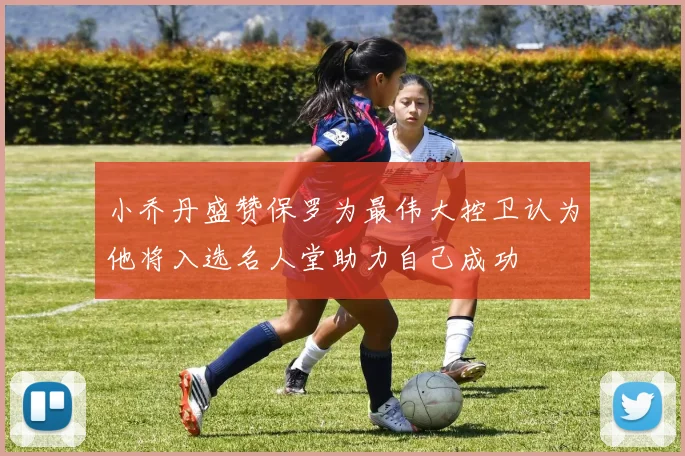 小乔丹盛赞保罗为最伟大控卫认为他将入选名人堂助力自己成功