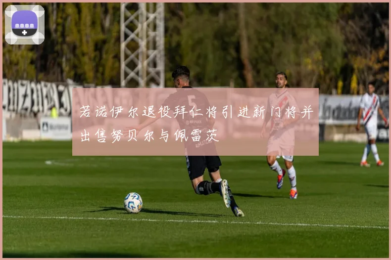 若诺伊尔退役拜仁将引进新门将并出售努贝尔与佩雷茨