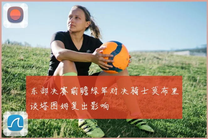 东部决赛前瞻绿军对决骑士莫布里谈塔图姆复出影响