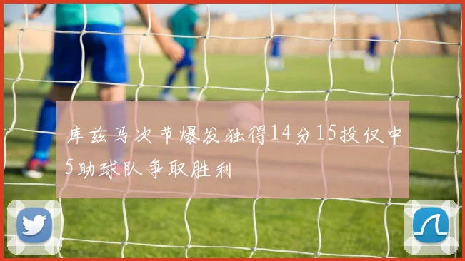 库兹马次节爆发独得14分15投仅中5助球队争取胜利