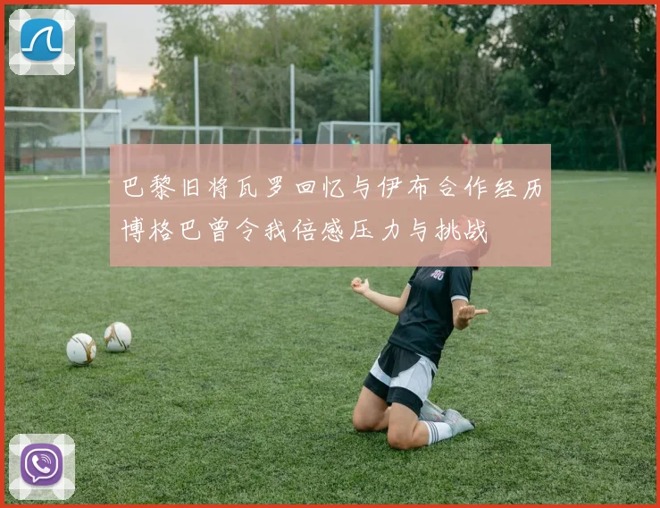 巴黎旧将瓦罗回忆与伊布合作经历博格巴曾令我倍感压力与挑战