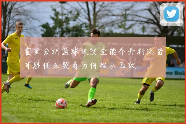 霍里分析篮球攻防全能乔丹科比皆可胜任东契奇为何难以匹敌