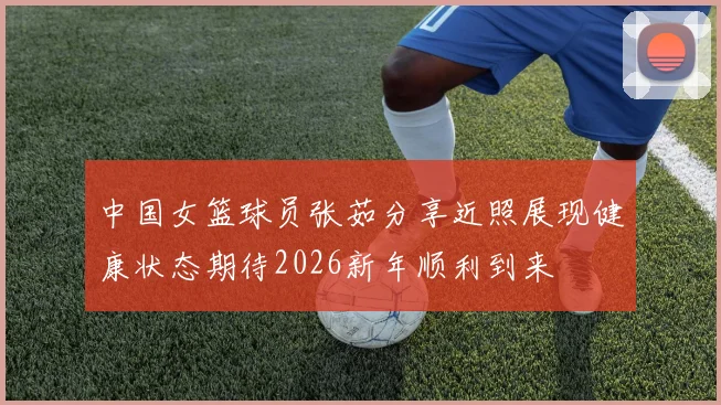 中国女篮球员张茹分享近照展现健康状态期待2026新年顺利到来