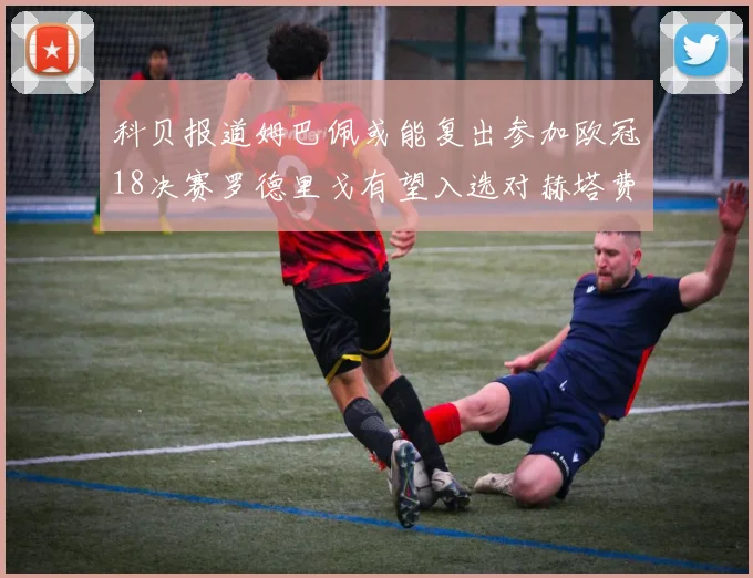 科贝报道姆巴佩或能复出参加欧冠18决赛罗德里戈有望入选对赫塔费大名单