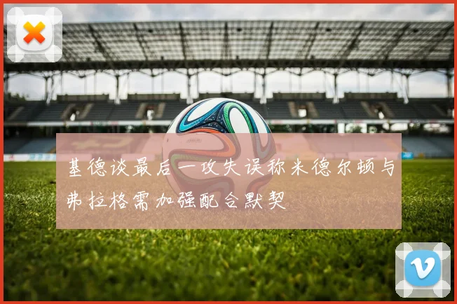 基德谈最后一攻失误称米德尔顿与弗拉格需加强配合默契