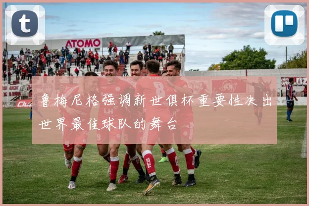 鲁梅尼格强调新世俱杯重要性决出世界最佳球队的舞台