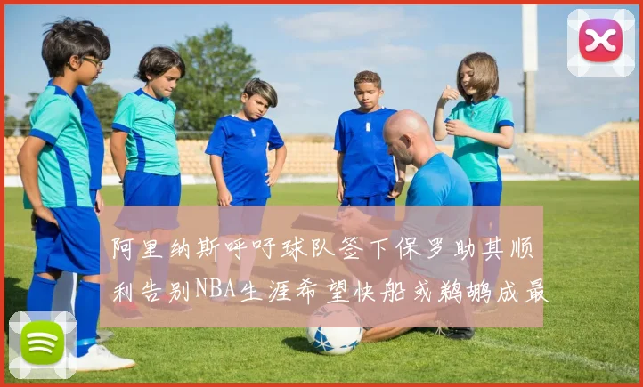 阿里纳斯呼吁球队签下保罗助其顺利告别NBA生涯希望快船或鹈鹕成最佳选择