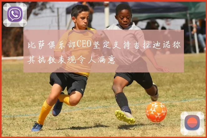 比萨俱乐部CEO坚定支持吉拉迪诺称其执教表现令人满意