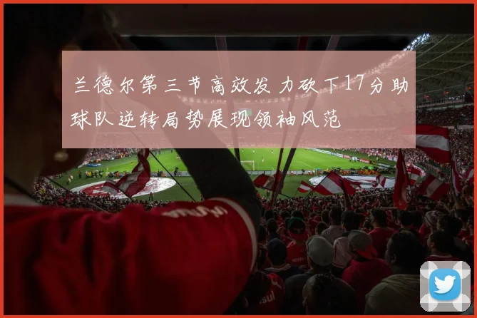 兰德尔第三节高效发力砍下17分助球队逆转局势展现领袖风范