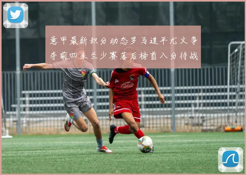 意甲最新积分动态罗马追平尤文争夺前四米兰少赛落后榜首八分待战比萨