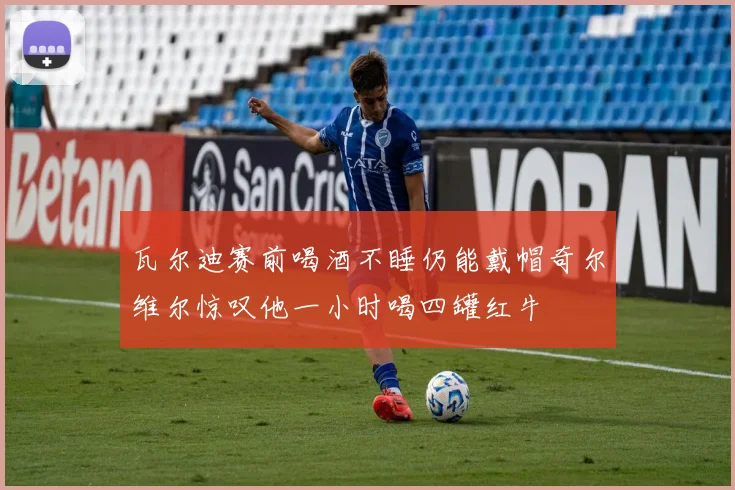 瓦尔迪赛前喝酒不睡仍能戴帽奇尔维尔惊叹他一小时喝四罐红牛