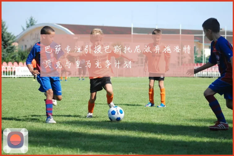 巴萨专注引援巴斯托尼放弃施洛特贝克与皇马竞争计划