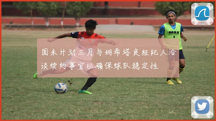 国米计划三月与姆希塔良经纪人洽谈续约事宜以确保球队稳定性
