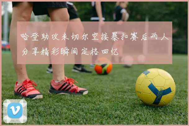 哈登助攻米切尔空接暴扣赛后两人分享精彩瞬间定格回忆