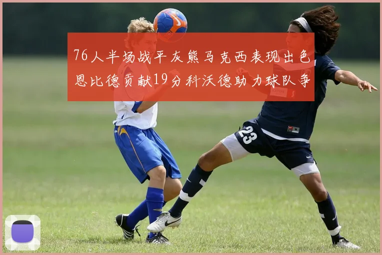 76人半场战平灰熊马克西表现出色恩比德贡献19分科沃德助力球队争胜