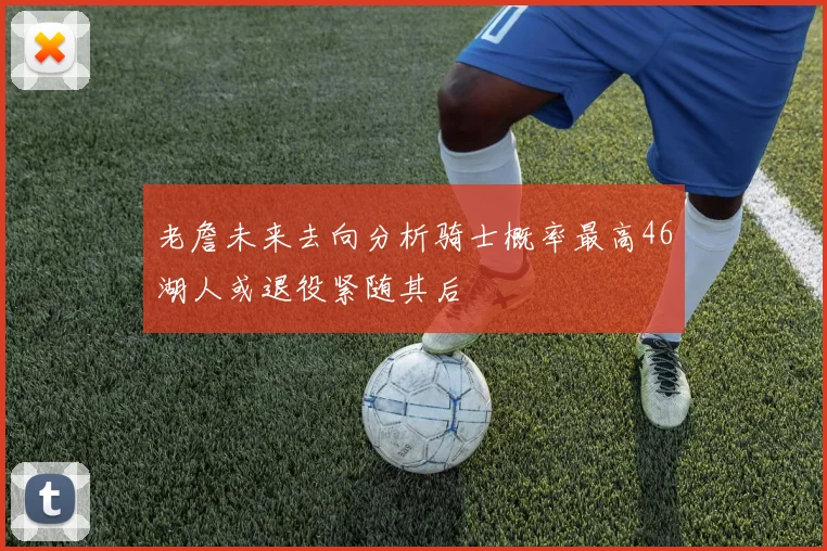 老詹未来去向分析骑士概率最高46湖人或退役紧随其后