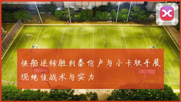 快船逆转胜利泰伦卢与小卡联手展现绝佳战术与实力