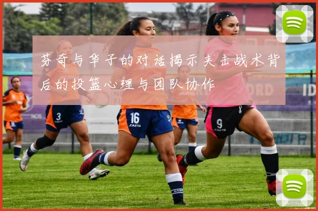芬奇与华子的对话揭示夹击战术背后的投篮心理与团队协作