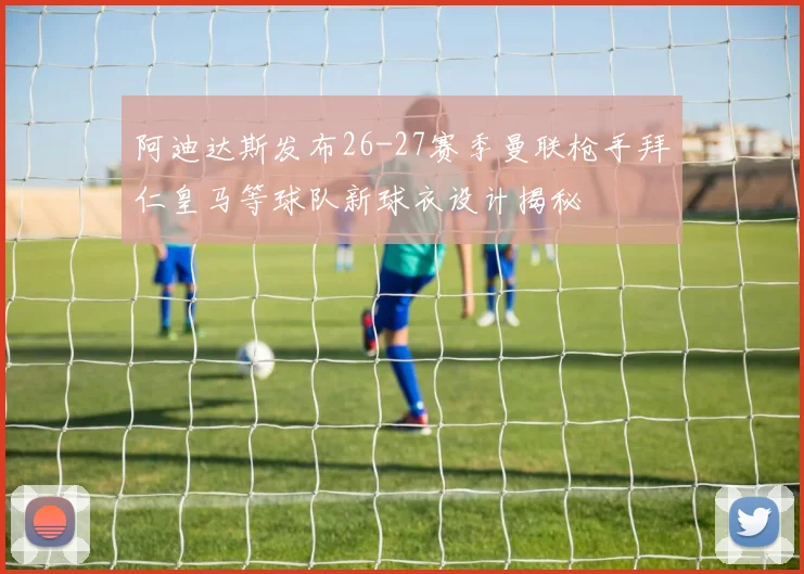 阿迪达斯发布26-27赛季曼联枪手拜仁皇马等球队新球衣设计揭秘