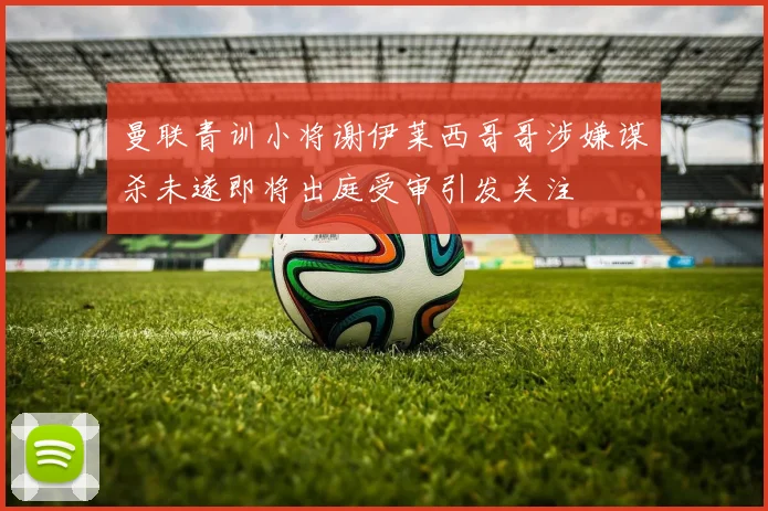 曼联青训小将谢伊莱西哥哥涉嫌谋杀未遂即将出庭受审引发关注